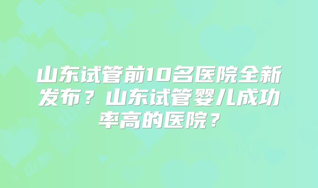 山东试管前10名医院全新发布?山东试管婴儿成功率高的医院?