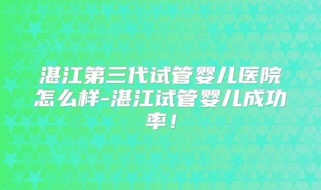湛江第三代试管婴儿医院怎么样-湛江试管婴儿成功率！