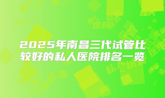 2025年南昌三代试管比较好的私人医院排名一览
