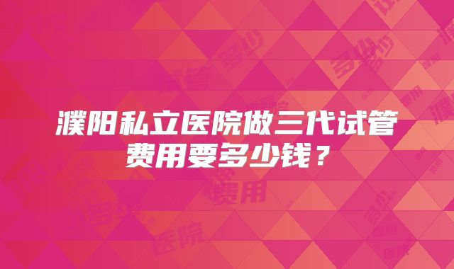 濮阳私立医院做三代试管费用要多少钱？