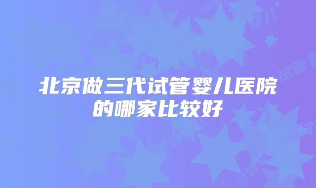北京做三代试管婴儿医院的哪家比较好