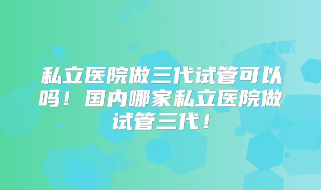 私立医院做三代试管可以吗!国内哪家私立医院做试管三代!