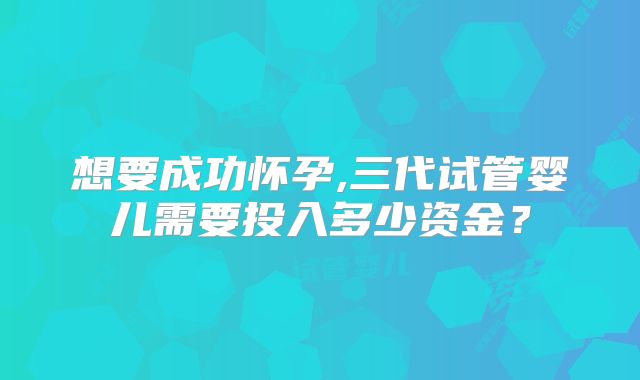 想要成功怀孕,三代试管婴儿需要投入多少资金？