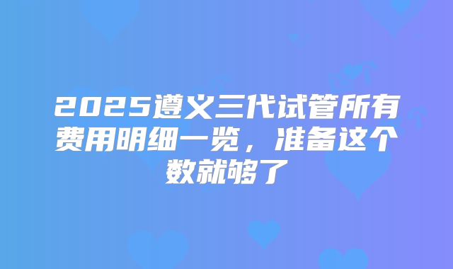 2025遵义三代试管所有费用明细一览，准备这个数就够了