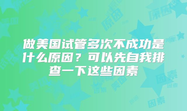 做美国试管多次不成功是什么原因？可以先自我排查一下这些因素