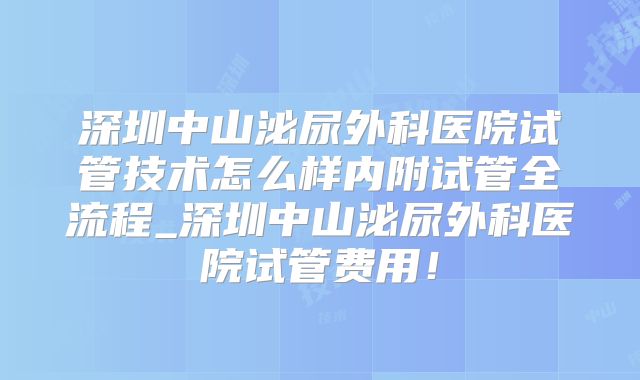 深圳中山泌尿外科医院试管技术怎么样内附试管全流程_深圳中山泌尿外科医院试管费用！