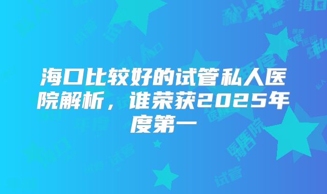 海口比较好的试管私人医院解析,谁荣获2025年度第一