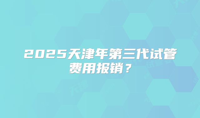 2025天津年第三代试管费用报销？