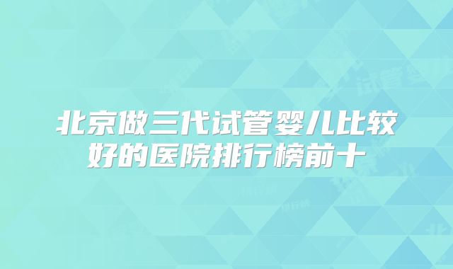 北京做三代试管婴儿比较好的医院排行榜前十