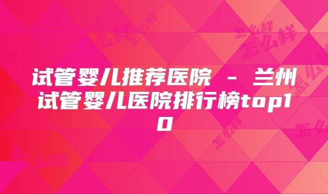 试管婴儿推荐医院 - 兰州试管婴儿医院排行榜top10