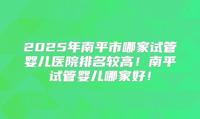 2025年南平市哪家试管婴儿医院排名较高！南平试管婴儿哪家好！