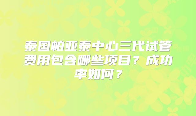 泰国帕亚泰中心三代试管费用包含哪些项目？成功率如何？