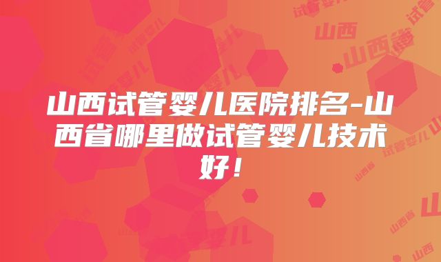 山西试管婴儿医院排名-山西省哪里做试管婴儿技术好！