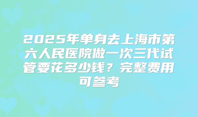 2025年单身去上海市第六人民医院做一次三代试管要花多少钱？完整费用可参考