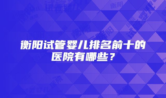 衡阳试管婴儿排名前十的医院有哪些？