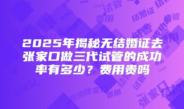 2025年揭秘无结婚证去张家口做三代试管的成功率有多少?费用贵吗