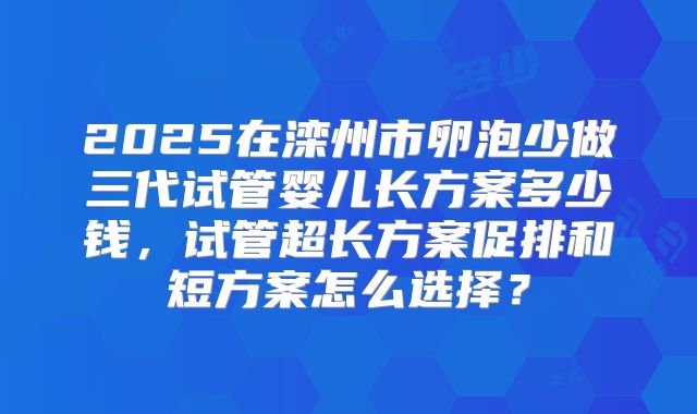 2025在滦州市卵泡少做三代试管婴儿长方案多少钱，试管超长方案促排和短方案怎么选择？