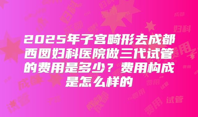 2025年子宫畸形去成都西囡妇科医院做三代试管的费用是多少？费用构成是怎么样的