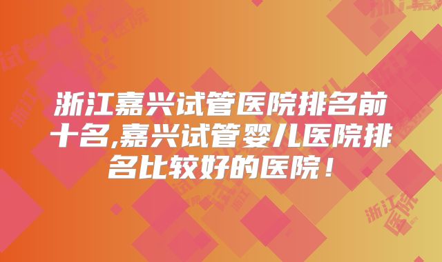 浙江嘉兴试管医院排名前十名,嘉兴试管婴儿医院排名比较好的医院！