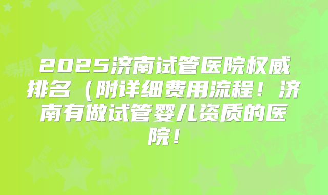 2025济南试管医院权威排名(附详细费用流程!济南有做试管婴儿资质的医院!