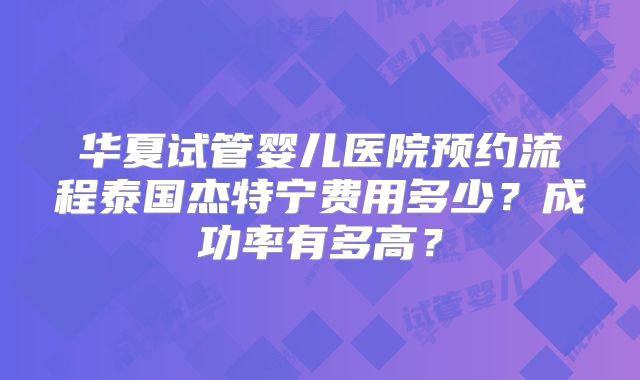 华夏试管婴儿医院预约流程泰国杰特宁费用多少？成功率有多高？
