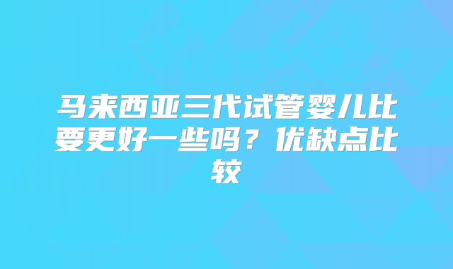 马来西亚三代试管婴儿比要更好一些吗？优缺点比较