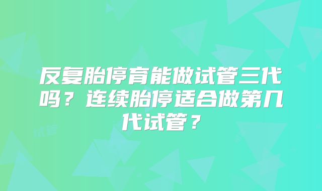 反复胎停育能做试管三代吗？连续胎停适合做第几代试管？
