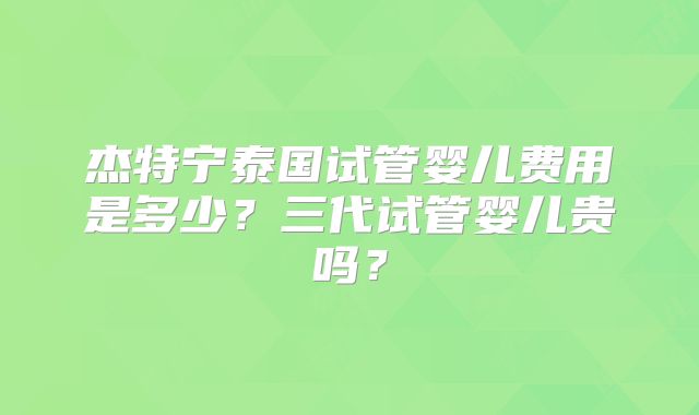 杰特宁泰国试管婴儿费用是多少？三代试管婴儿贵吗？