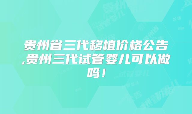 贵州省三代移植价格公告,贵州三代试管婴儿可以做吗!