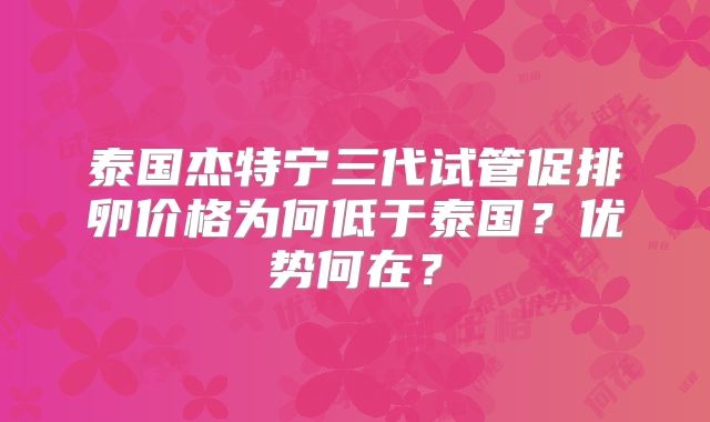泰国杰特宁三代试管促排卵价格为何低于泰国？优势何在？