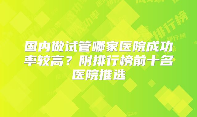 国内做试管哪家医院成功率较高?附排行榜前十名医院推选