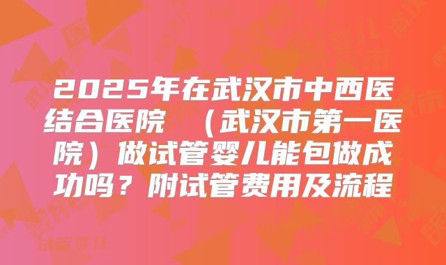 2025年在武汉市中西医结合医院 （武汉市第一医院）做试管婴儿能包做成功吗？附试管费用及流程