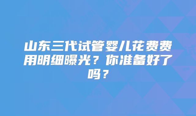 山东三代试管婴儿花费费用明细曝光？你准备好了吗？