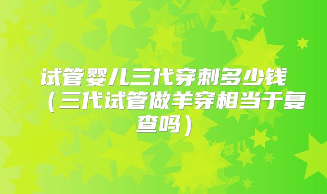 试管婴儿三代穿刺多少钱（三代试管做羊穿相当于复查吗）