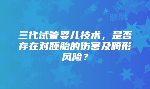 三代试管婴儿技术，是否存在对胚胎的伤害及畸形风险？