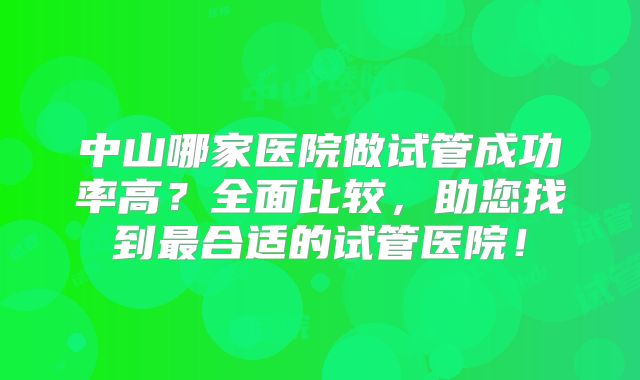 中山哪家医院做试管成功率高?全面比较,助您找到最合适的试管医院!