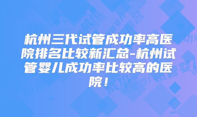 杭州三代试管成功率高医院排名比较新汇总-杭州试管婴儿成功率比较高的医院！