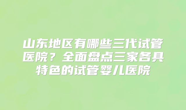 山东地区有哪些三代试管医院？全面盘点三家各具特色的试管婴儿医院