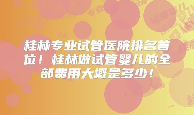 桂林专业试管医院排名首位！桂林做试管婴儿的全部费用大概是多少！