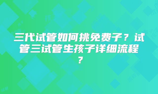 三代试管如何挑免费子？试管三试管生孩子详细流程？