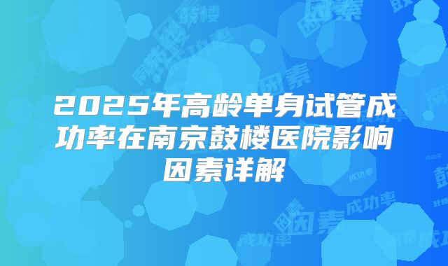 2025年高龄单身试管成功率在南京鼓楼医院影响因素详解