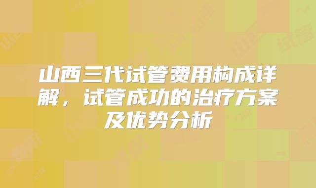 山西三代试管费用构成详解，试管成功的治疗方案及优势分析