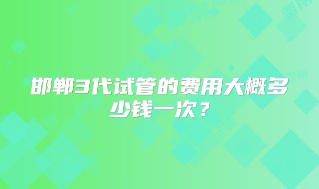 邯郸3代试管的费用大概多少钱一次？