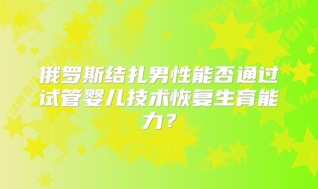 俄罗斯结扎男性能否通过试管婴儿技术恢复生育能力？