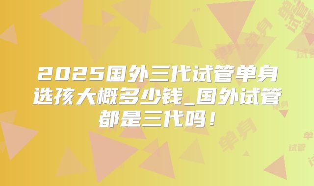2025国外三代试管单身选孩大概多少钱_国外试管都是三代吗！