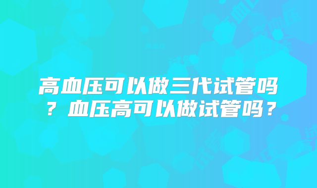高血压可以做三代试管吗？血压高可以做试管吗？