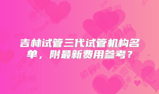 吉林试管三代试管机构名单，附最新费用参考？