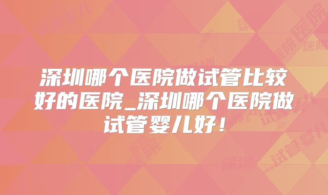 深圳哪个医院做试管比较好的医院_深圳哪个医院做试管婴儿好!