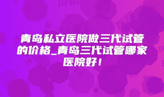 青岛私立医院做三代试管的价格_青岛三代试管哪家医院好！