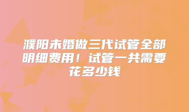 濮阳未婚做三代试管全部明细费用!试管一共需要花多少钱